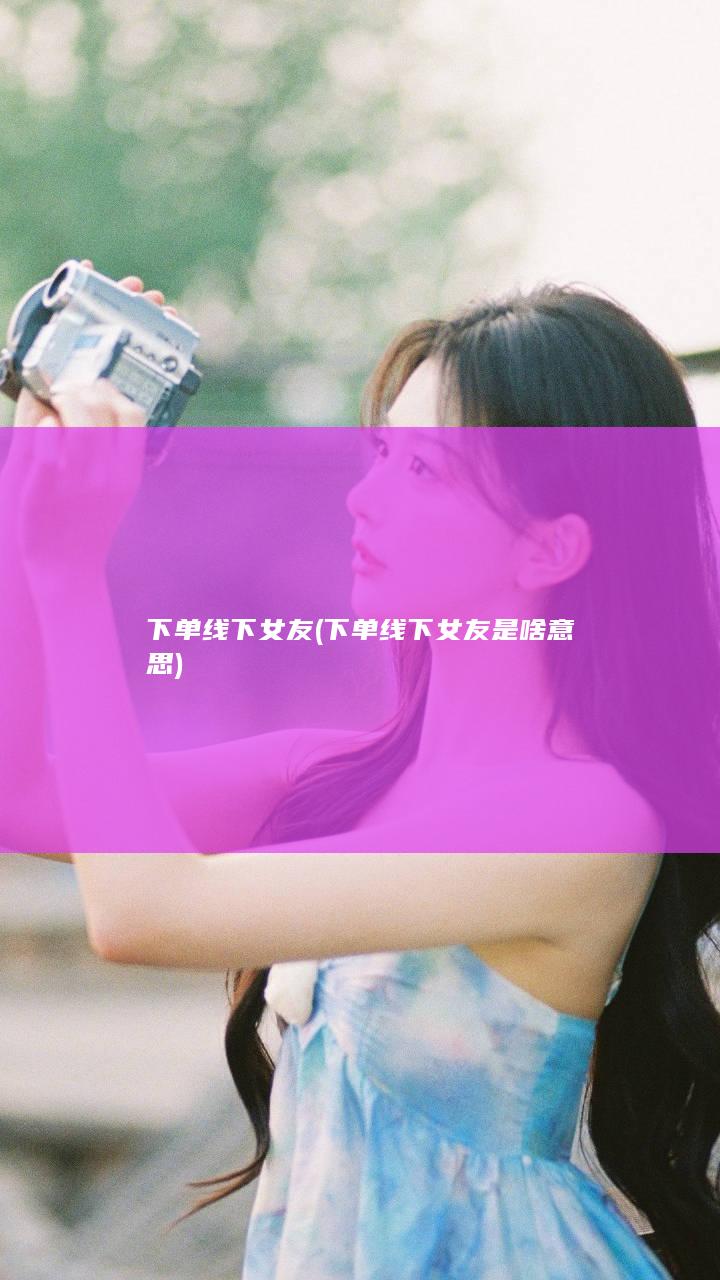 下单线下女友 (下单线下女友是啥意思)