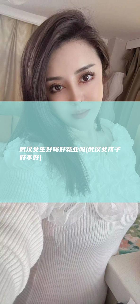 武汉女生好吗好就业吗 (武汉女孩子好不好)