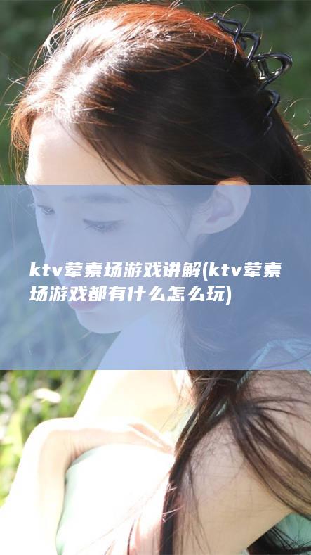 ktv荤素场游戏讲解 (ktv荤素场游戏都有什么怎么玩)