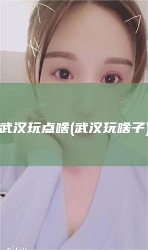 武汉玩点啥 (武汉玩啥子)