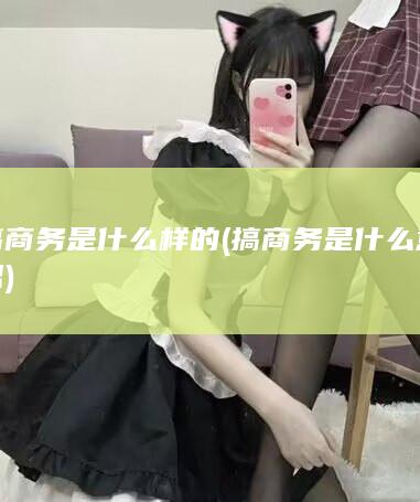 搞商务是什么样的 (搞商务是什么意思)