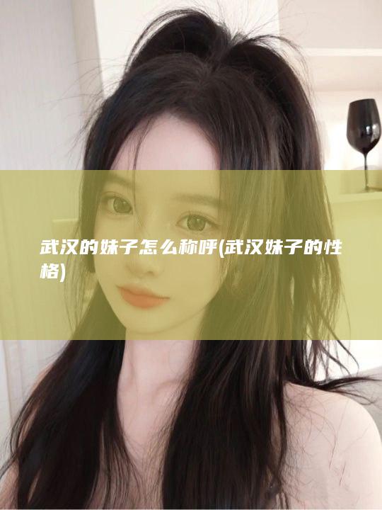 武汉的妹子怎么称呼 (武汉妹子的性格)